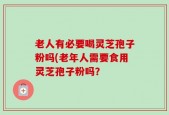 老人有必要喝灵芝孢子粉吗(老年人需要食用灵芝孢子粉吗？