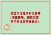 破壁灵芝孢子粉无苦味(纯正美味，破壁灵芝孢子粉让您回味无穷)