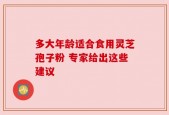 多大年龄适合食用灵芝孢子粉 专家给出这些建议