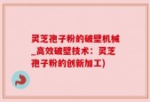 灵芝孢子粉的破壁机械_高效破壁技术：灵芝孢子粉的创新加工)