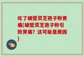 吃了破壁灵芝孢子粉胃痛(破壁灵芝孢子粉引致胃痛？这可能是原因)