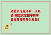 破壁灵芝孢子粉一天几袋(破壁灵芝孢子粉每日推荐使用量为几袋？)