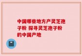 中国哪些地方产灵芝孢子粉 探寻灵芝孢子粉的中国产地