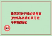 找灵芝孢子粉的销售商(找到高品质的灵芝孢子粉销售商)