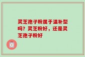 灵芝孢子粉属于温补型吗？灵芝粉好，还是灵芝孢子粉好
