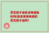 灵芝孢子油有点味道能吃吗(能食用有味道的灵芝孢子油吗？