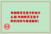 粤微牌灵芝孢子粉有什么用(粤微牌灵芝孢子粉的功效与用途解析)
