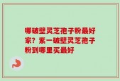 哪破壁灵芝孢子粉最好家？紫一破壁灵芝孢子粉到哪里买最好