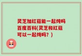 灵芝加红菇能一起炖吗百度百科(灵芝和红菇可以一起炖吗？)