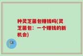 种灵芝菌包赚钱吗(灵芝菌包：一个赚钱的新机会)