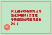 灵芝孢子粉吞服好还是温水冲服好 (灵芝孢子粉应该如何服用最有效？)