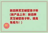 新态牌灵芝破壁孢子粉(新产品上市：新态牌灵芝破壁孢子粉，提高免疫力！)