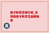 孢子粉灵芝排行榜_年顶级孢子粉灵芝品牌推荐