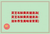 灵芝石斛黄芪猪清汤(灵芝石斛黄芪猪清汤：滋补养生美味家常菜)