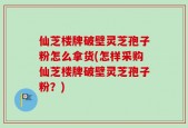 仙芝楼牌破壁灵芝孢子粉怎么拿货(怎样采购仙芝楼牌破壁灵芝孢子粉？)