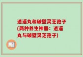 逍遥丸和破壁灵芝孢子(两种养生神器：逍遥丸与破壁灵芝孢子)