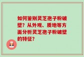 如何鉴别灵芝孢子粉破壁？从外观、质地等方面分析灵芝孢子粉破壁的特征？
