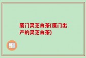 厦门灵芝白茶(厦门出产的灵芝白茶)