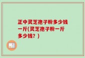 正中灵芝孢子粉多少钱一斤(灵芝孢子粉一斤多少钱？)