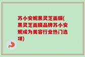 苏小安妮黑灵芝面膜(黑灵芝面膜品牌苏小安妮成为美容行业热门选项)