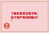 了解东莞灵芝孢子粉，这个特产有何的魅力？”