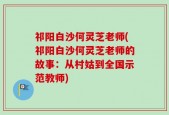 祁阳白沙何灵芝老师(祁阳白沙何灵芝老师的故事：从村姑到全国示范教师)