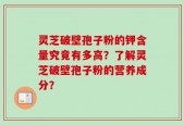 灵芝破壁孢子粉的钾含量究竟有多高？了解灵芝破壁孢子粉的营养成分？