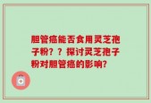 胆管癌能否食用灵芝孢子粉？？探讨灵芝孢子粉对胆管癌的影响？