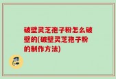 破壁灵芝孢子粉怎么破壁的(破壁灵芝孢子粉的制作方法)