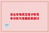 东北市场灵芝孢子粉竞争分析与发展前景探讨