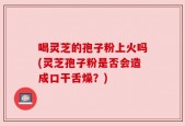 喝灵芝的孢子粉上火吗(灵芝孢子粉是否会造成口干舌燥？)