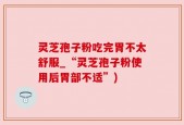 灵芝孢子粉吃完胃不太舒服_“灵芝孢子粉使用后胃部不适”)