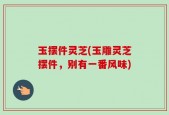 玉摆件灵芝(玉雕灵芝摆件，别有一番风味)