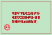 成都产的灵芝孢子粉(成都灵芝孢子粉-拥有健康养生的新选择)