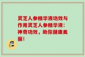 灵芝人参精华液功效与作用灵芝人参精华液：神奇功效，助你健康美丽！