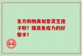 东方购物真如意灵芝孢子粉？提高免疫力的好帮手？
