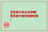 灵芝孢子怎么冲泡喝(灵芝孢子如何泡制饮用)
