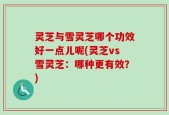 灵芝与雪灵芝哪个功效好一点儿呢(灵芝vs雪灵芝：哪种更有效？)