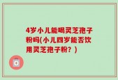 4岁小儿能喝灵芝孢子粉吗(小儿四岁能否饮用灵芝孢子粉？)