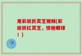 用彩纸折灵芝视频(彩纸折红灵芝，惊艳眼球！)