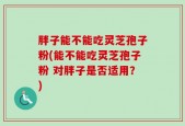 胖子能不能吃灵芝孢子粉(能不能吃灵芝孢子粉 对胖子是否适用？)