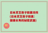 日本灵芝孢子胶囊功效(日本灵芝孢子胶囊：健康长寿的秘密武器)