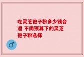 吃灵芝孢子粉多少钱合适 不同预算下的灵芝孢子粉选择