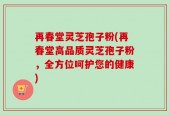 再春堂灵芝孢子粉(再春堂高品质灵芝孢子粉，全方位呵护您的健康)