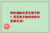 喝完酒能吃灵芝孢子粉？灵芝孢子粉的功效与食用方法？
