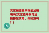 灵芝破壁孢子粉能加糖喝吗(灵芝孢子粉可加糖搭配饮用，你知道吗？)