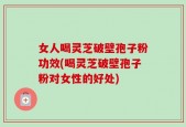 女人喝灵芝破壁孢子粉功效(喝灵芝破壁孢子粉对女性的好处)