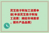 灵芝孢子粉加工资质申请(申请灵芝孢子粉加工资质：顺应市场需求，提升产品品质)
