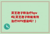 灵芝孢子粉治疗hpv吗(灵芝孢子粉能有效治疗HPV感染吗？)
