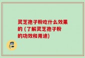 灵芝孢子粉吃什么效果的 (了解灵芝孢子粉的功效和用途)